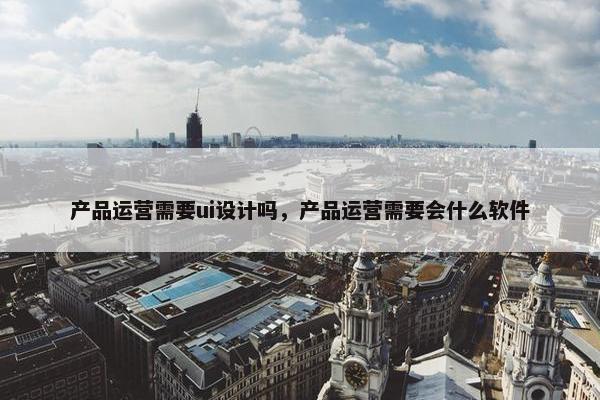 产品运营需要ui设计吗，产品运营需要会什么软件