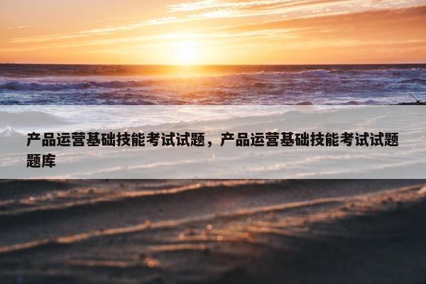 产品运营基础技能考试试题，产品运营基础技能考试试题题库