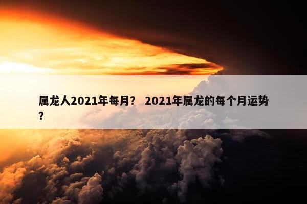属龙人2021年每月？ 2021年属龙的每个月运势？