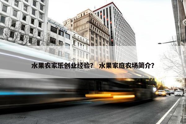 水果农家乐创业经验？ 水果家庭农场简介？