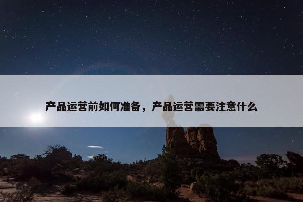 产品运营前如何准备，产品运营需要注意什么