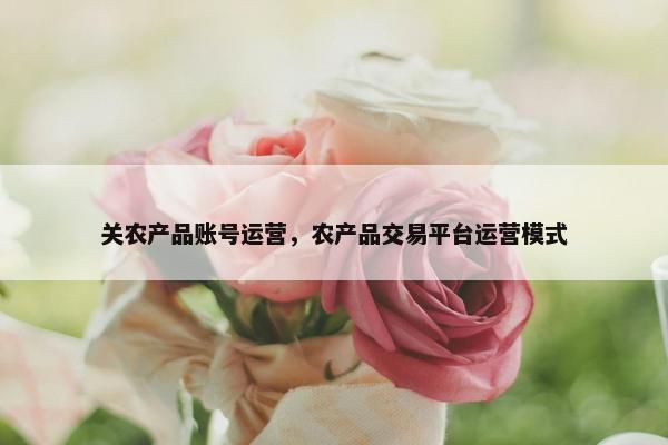 关农产品账号运营，农产品交易平台运营模式