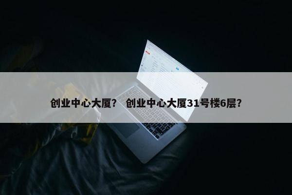 创业中心大厦？ 创业中心大厦31号楼6层？