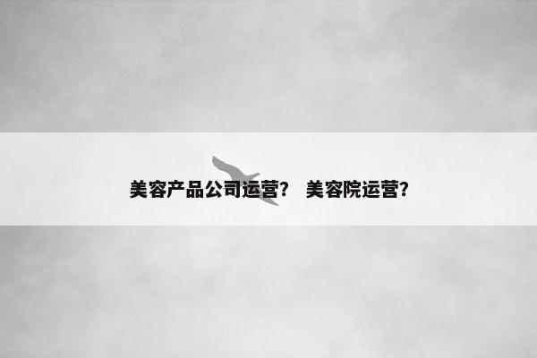 美容产品公司运营？ 美容院运营？
