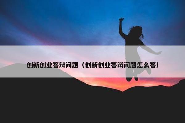 创新创业答辩问题（创新创业答辩问题怎么答）