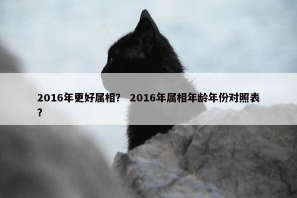 2016年更好属相？ 2016年属相年龄年份对照表？