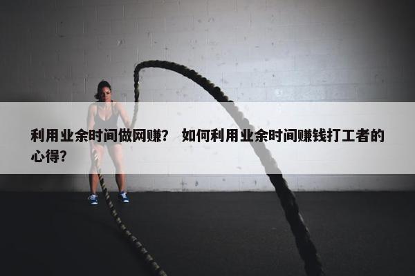 利用业余时间做网赚？ 如何利用业余时间赚钱打工者的心得？