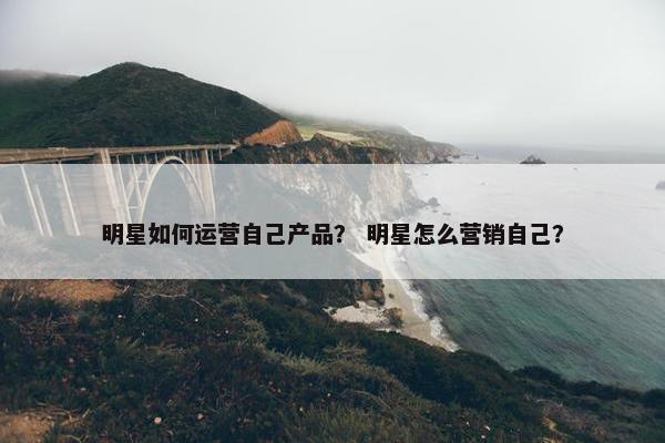 明星如何运营自己产品？ 明星怎么营销自己？