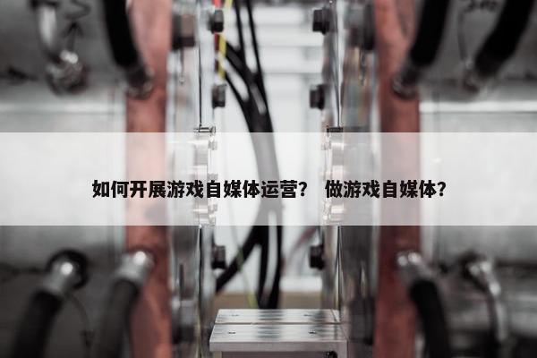 如何开展游戏自媒体运营？ 做游戏自媒体？