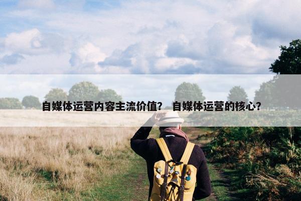 自媒体运营内容主流价值？ 自媒体运营的核心？
