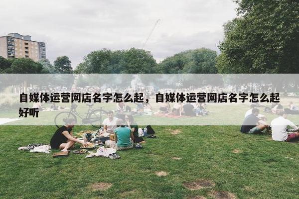 自媒体运营网店名字怎么起，自媒体运营网店名字怎么起好听