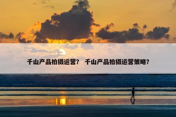 千山产品拍摄运营？ 千山产品拍摄运营策略？