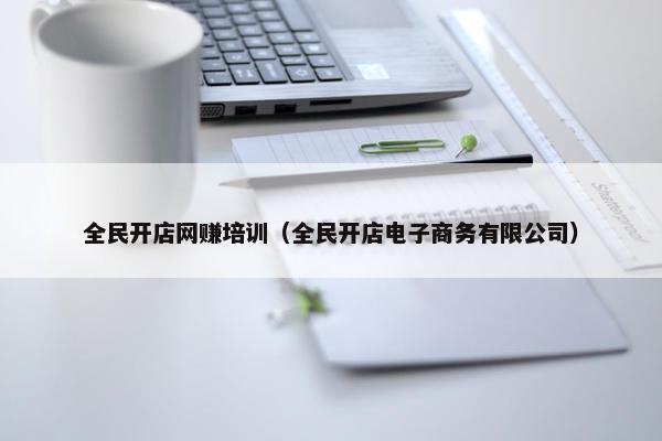 全民开店网赚培训（全民开店电子商务有限公司）