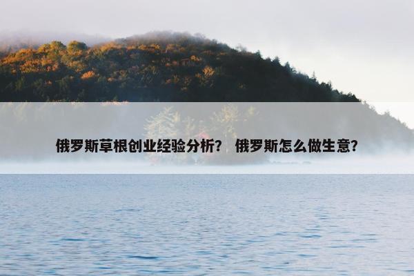 俄罗斯草根创业经验分析？ 俄罗斯怎么做生意？