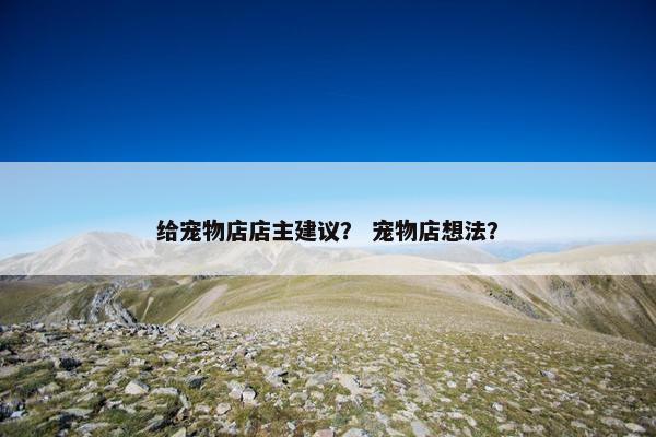 给宠物店店主建议？ 宠物店想法？