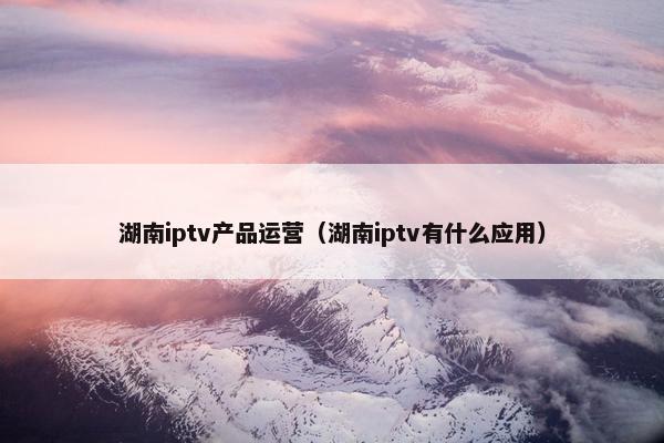 湖南iptv产品运营（湖南iptv有什么应用）