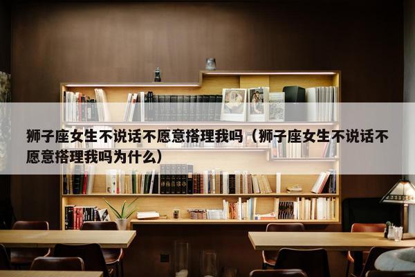 狮子座女生不说话不愿意搭理我吗（狮子座女生不说话不愿意搭理我吗为什么）