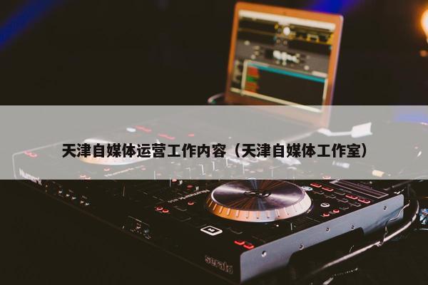 天津自媒体运营工作内容（天津自媒体工作室）