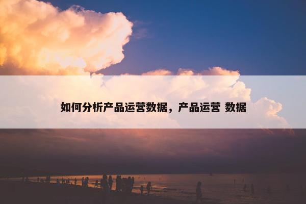 如何分析产品运营数据，产品运营 数据