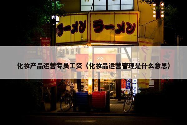 化妆产品运营专员工资（化妆品运营管理是什么意思）