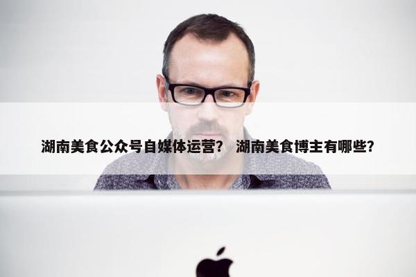 湖南美食公众号自媒体运营？ 湖南美食博主有哪些？