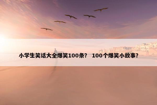 小学生笑话大全爆笑100条？ 100个爆笑小故事？