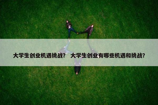 大学生创业机遇挑战？ 大学生创业有哪些机遇和挑战？