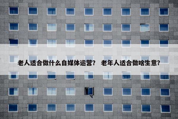 老人适合做什么自媒体运营？ 老年人适合做啥生意？