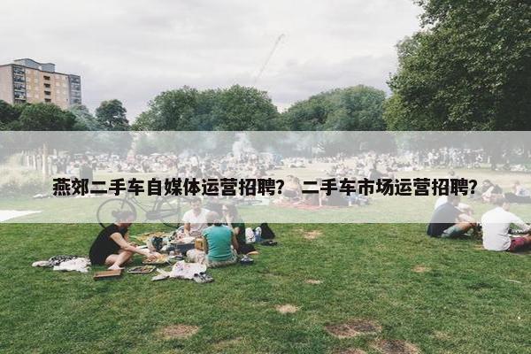 燕郊二手车自媒体运营招聘？ 二手车市场运营招聘？