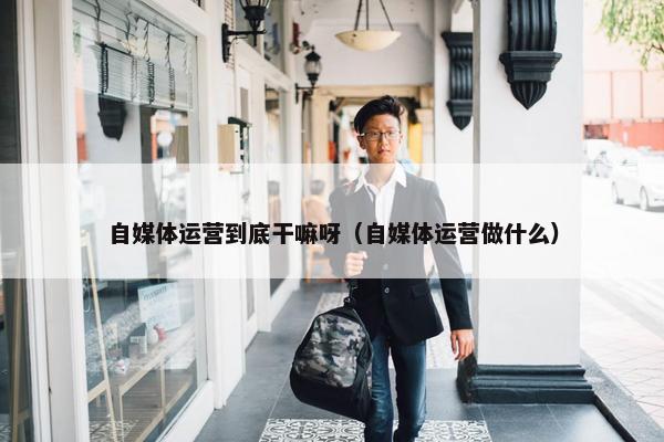 自媒体运营到底干嘛呀（自媒体运营做什么）