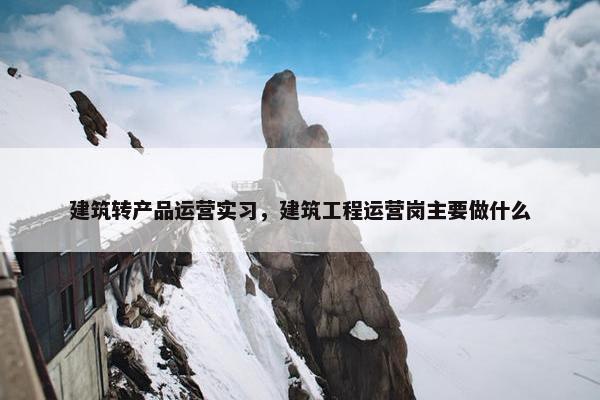 建筑转产品运营实习，建筑工程运营岗主要做什么