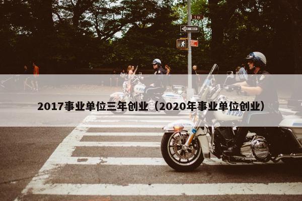2017事业单位三年创业（2020年事业单位创业）