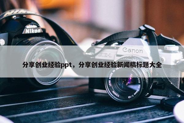 分享创业经验ppt，分享创业经验新闻稿标题大全