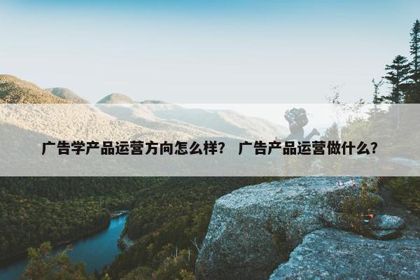 广告学产品运营方向怎么样？ 广告产品运营做什么？