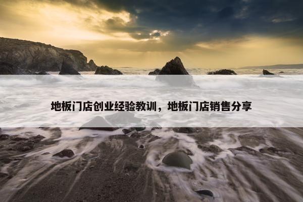 地板门店创业经验教训，地板门店销售分享