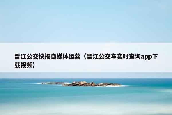 晋江公交快报自媒体运营（晋江公交车实时查询app下载视频）