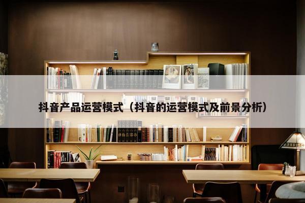 抖音产品运营模式（抖音的运营模式及前景分析）