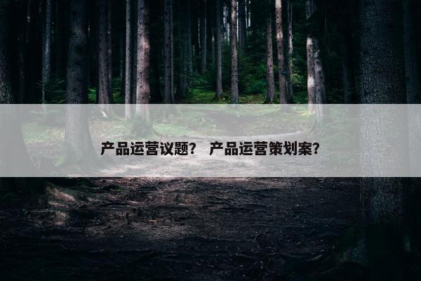 产品运营议题？ 产品运营策划案？