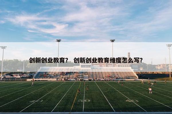 创新创业教育？ 创新创业教育维度怎么写？