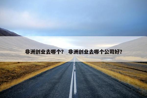 非洲创业去哪个？ 非洲创业去哪个公司好？