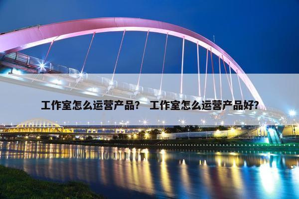 工作室怎么运营产品？ 工作室怎么运营产品好？