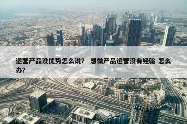 运营产品没优势怎么说？ 想做产品运营没有经验 怎么办？