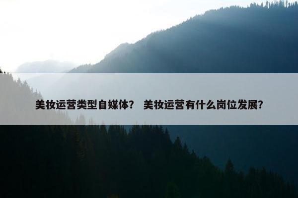 美妆运营类型自媒体？ 美妆运营有什么岗位发展？