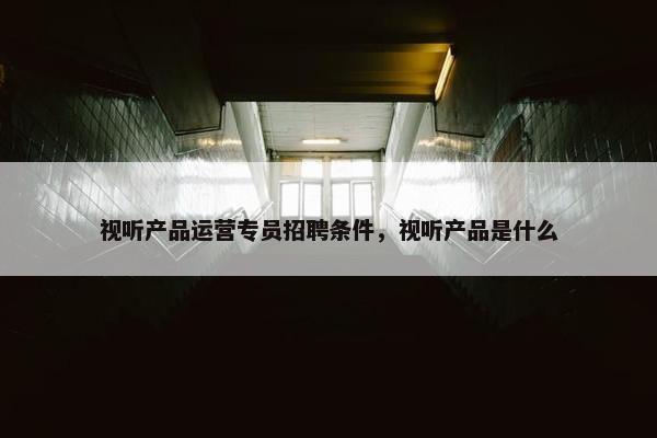 视听产品运营专员招聘条件，视听产品是什么