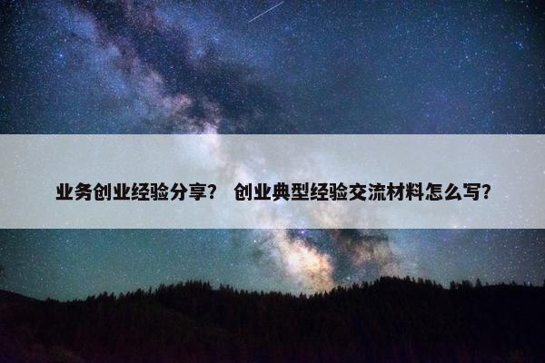 业务创业经验分享？ 创业典型经验交流材料怎么写？