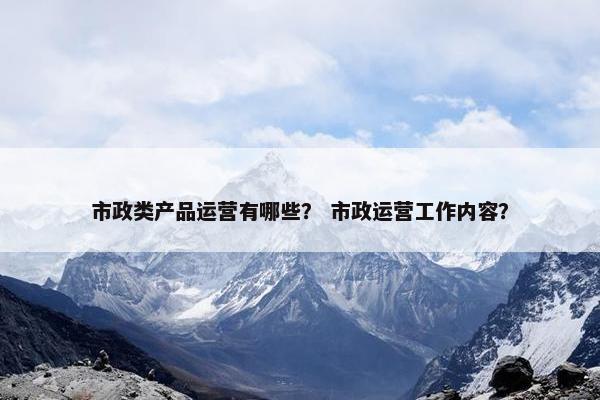 市政类产品运营有哪些？ 市政运营工作内容？