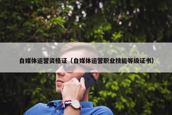 自媒体运营资格证（自媒体运营职业技能等级证书）