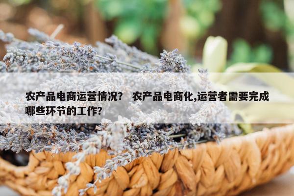 农产品电商运营情况？ 农产品电商化,运营者需要完成哪些环节的工作？