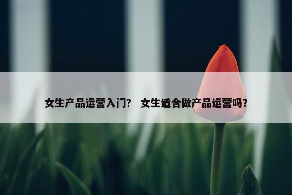 女生产品运营入门？ 女生适合做产品运营吗？