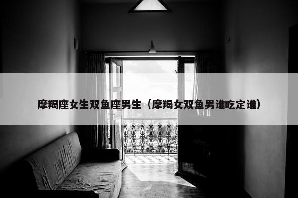 摩羯座女生双鱼座男生（摩羯女双鱼男谁吃定谁）